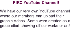 PIRC YouTube Channel! We have our very own YouTube channel where our members can upload their graphic videos. Some were created as a group effort showing off our works or art!